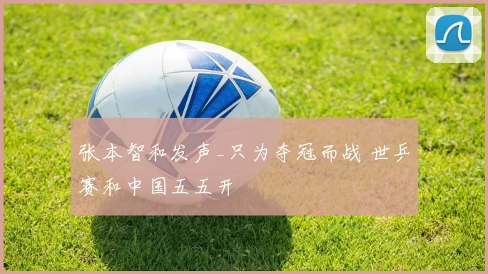 张本智和发声_只为夺冠而战 世乒赛和中国五五开