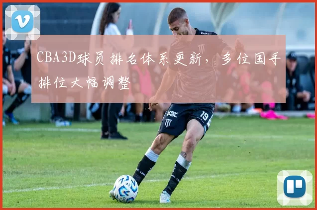 CBA3D球员排名体系更新,多位国手排位大幅调整