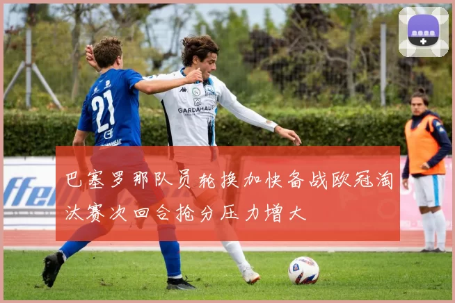 巴塞罗那队员轮换加快备战欧冠淘汰赛次回合抢分压力增大