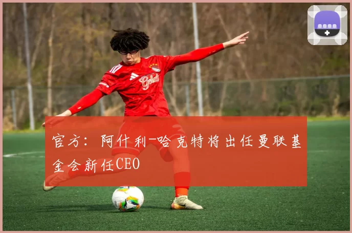 官方：阿什利-哈克特将出任曼联基金会新任CEO