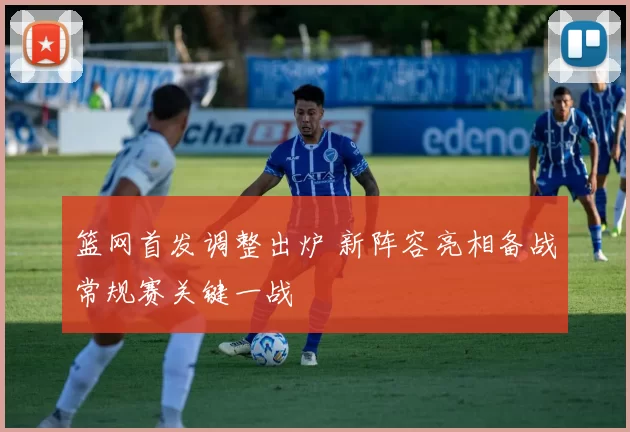 篮网首发调整出炉 新阵容亮相备战常规赛关键一战