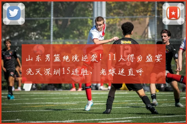 山东男篮绝境逆袭！11人得分盛宴浇灭深圳15连胜，老球迷直呼