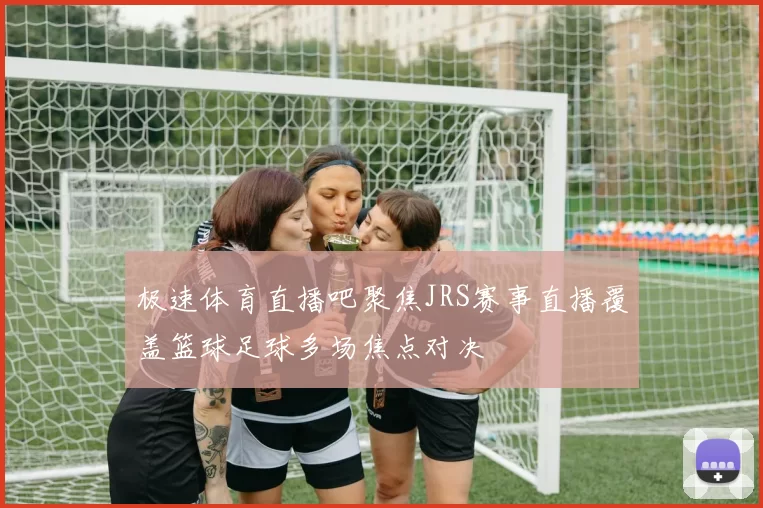 极速体育直播吧聚焦JRS赛事直播覆盖篮球足球多场焦点对决