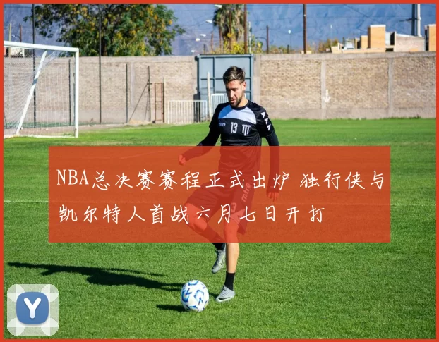 NBA总决赛赛程正式出炉 独行侠与凯尔特人首战六月七日开打