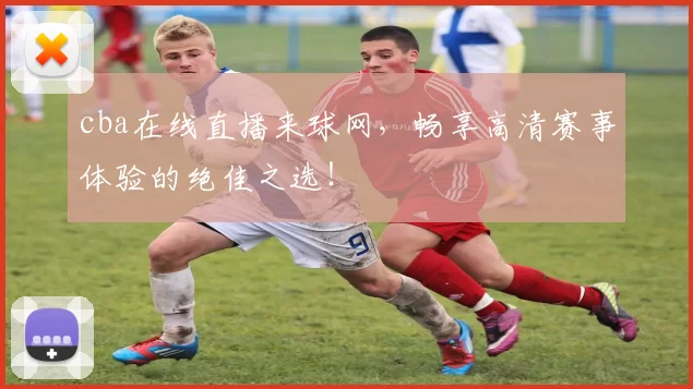 cba在线直播来球网，畅享高清赛事体验的绝佳之选！