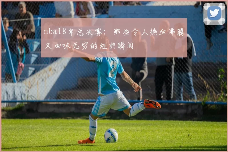 nba18年总决赛：那些令人热血沸腾又回味无穷的经典瞬间