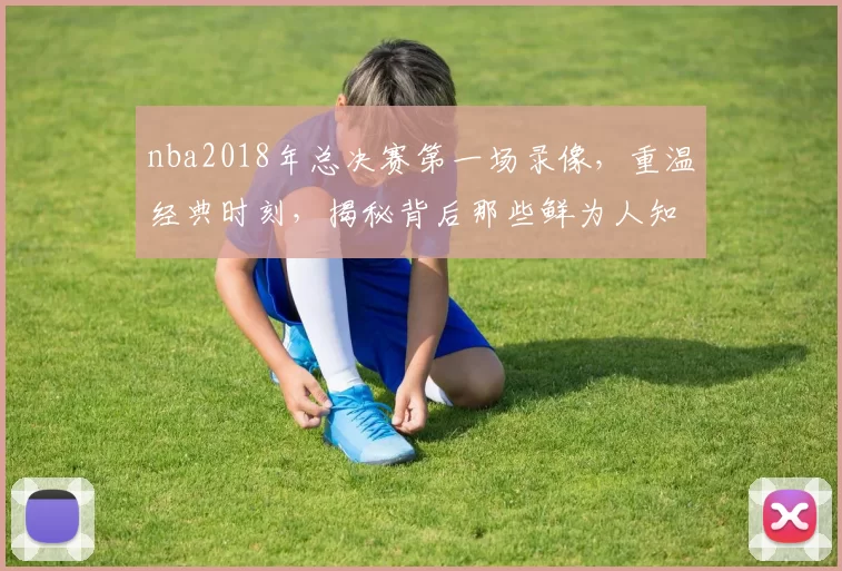 nba2018年总决赛第一场录像，重温经典时刻，揭秘背后那些鲜为人知的故事！