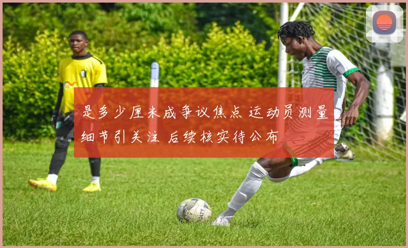是多少厘米成争议焦点 运动员测量细节引关注 后续核实待公布