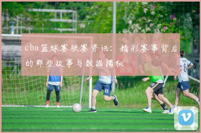 cba篮球赛联赛资讯：精彩赛事背后的那些故事与数据揭秘
