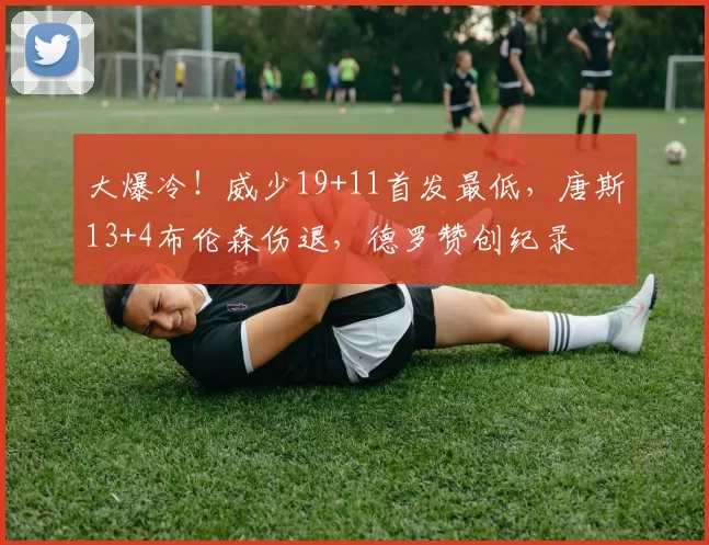 大爆冷！威少19+11首发最低，唐斯13+4布伦森伤退，德罗赞创纪录