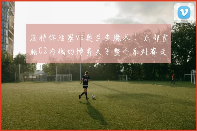 底特律活塞vs奥兰多魔术 ！东部首轮G2内线的博弈关乎整个系列赛走向！东部榜首主场优势荡然无存