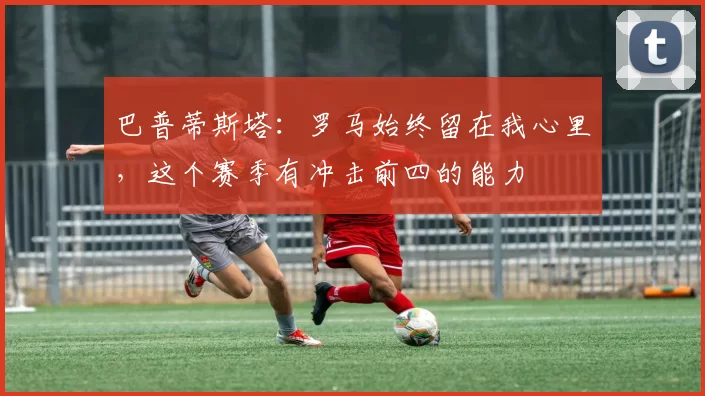 巴普蒂斯塔:罗马始终留在我心里,这个赛季有冲击前四的能力