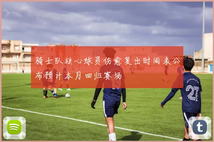 骑士队核心球员伤愈复出时间表公布预计本月回归赛场