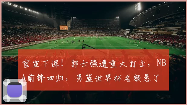 官宣下课!郭士强遭重大打击,NBA前锋回归,男篮世界杯名额悬了