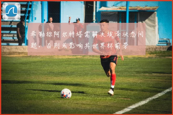 希勒称阿尔特塔需解决埃泽状态问题，否则或影响其世界杯前景