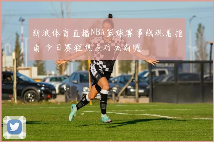 新浪体育直播NBA篮球赛事线观看指南 今日赛程焦点对决前瞻