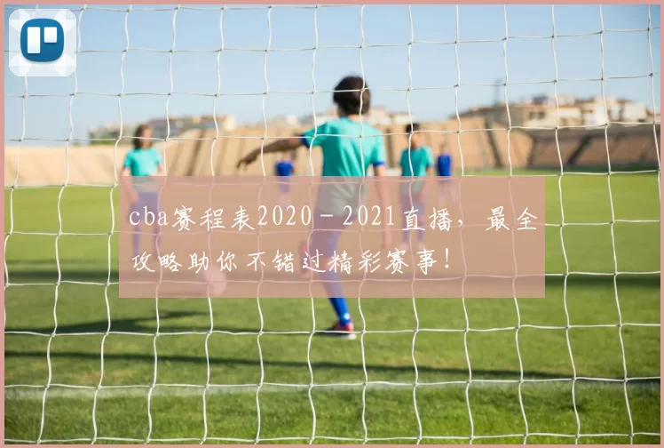 cba赛程表2020 - 2021直播,最全攻略助你不错过精彩赛事!