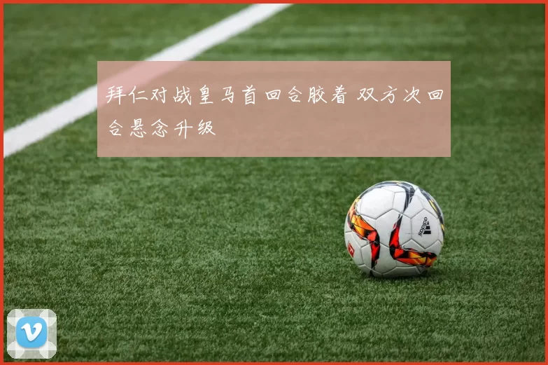 拜仁对战皇马首回合胶着 双方次回合悬念升级