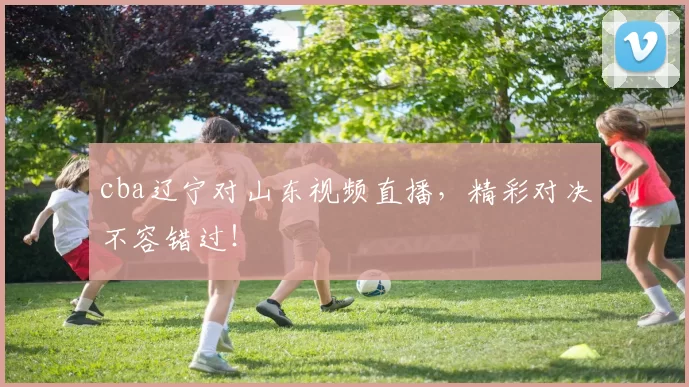 cba辽宁对山东视频直播，精彩对决不容错过！