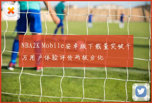 NBA2K Mobile安卓版下载量突破千万用户体验评价两极分化