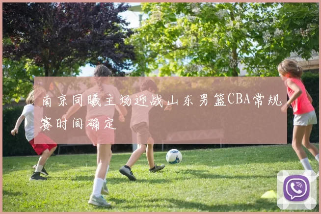 南京同曦主场迎战山东男篮CBA常规赛时间确定