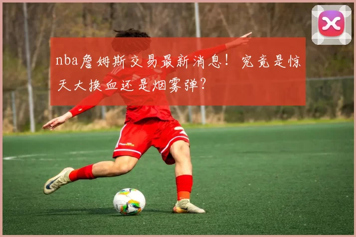 nba詹姆斯交易最新消息！究竟是惊天大换血还是烟雾弹？