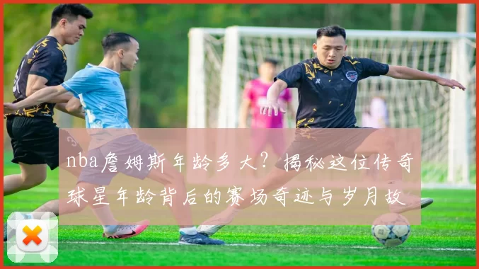 nba詹姆斯年龄多大?揭秘这位传奇球星年龄背后的赛场奇迹与岁月故事