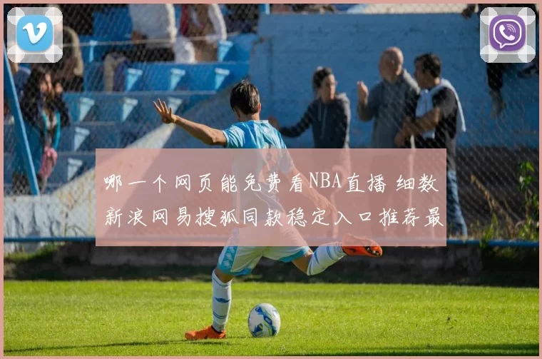 哪一个网页能免费看NBA直播 细数新浪网易搜狐同款稳定入口推荐最佳