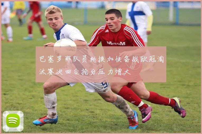 巴塞罗那队员轮换加快备战欧冠淘汰赛次回合抢分压力增大