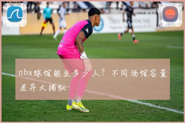 nba球馆能坐多少人？不同场馆容量差异大揭秘