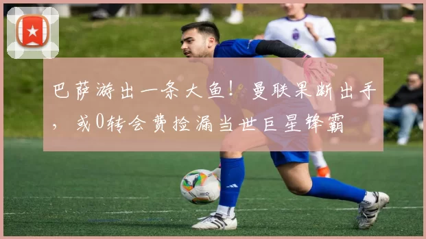 巴萨游出一条大鱼！曼联果断出手，或0转会费捡漏当世巨星锋霸