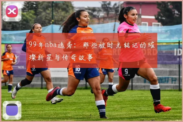 99年nba选秀：那些被时光铭记的璀璨新星与传奇故事