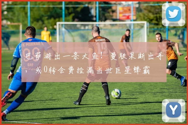 巴萨游出一条大鱼！曼联果断出手，或0转会费捡漏当世巨星锋霸