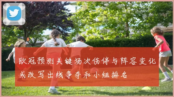 欧冠预测关键场次伤停与阵容变化或改写出线争夺和小组排名