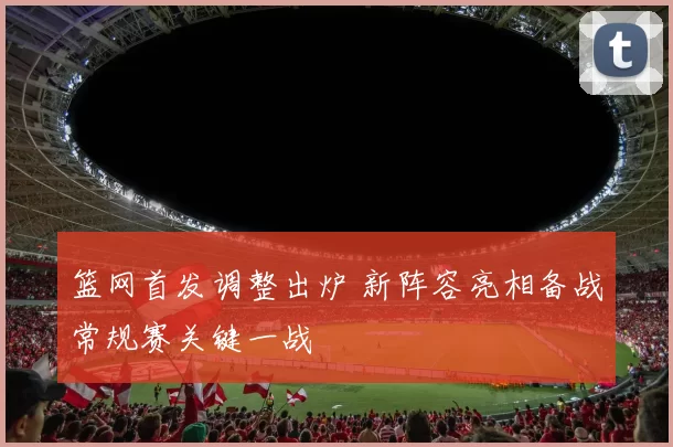 篮网首发调整出炉 新阵容亮相备战常规赛关键一战